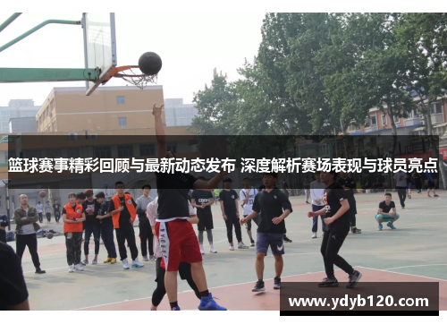 篮球赛事精彩回顾与最新动态发布 深度解析赛场表现与球员亮点