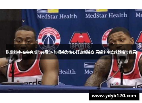 以斯科特·布鲁克斯与丹尼尔·加福德为核心打造新篇章 展望未来篮球战略与发展