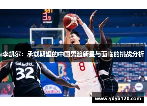 李凯尔：承载期望的中国男篮新星与面临的挑战分析