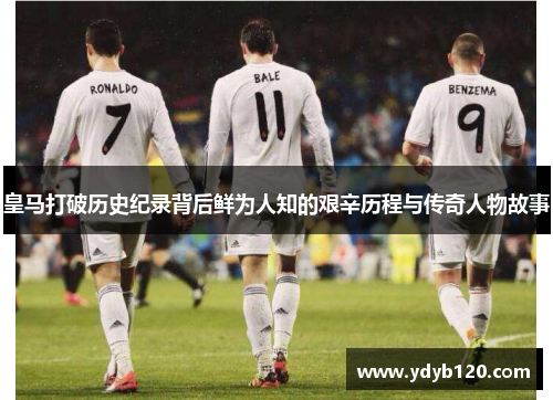 皇马打破历史纪录背后鲜为人知的艰辛历程与传奇人物故事