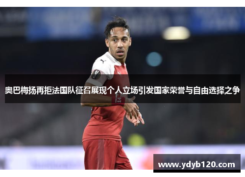 奥巴梅扬再拒法国队征召展现个人立场引发国家荣誉与自由选择之争 奥巴梅扬再拒法国队征召展现个人立场引发国家荣誉与自由选择之争