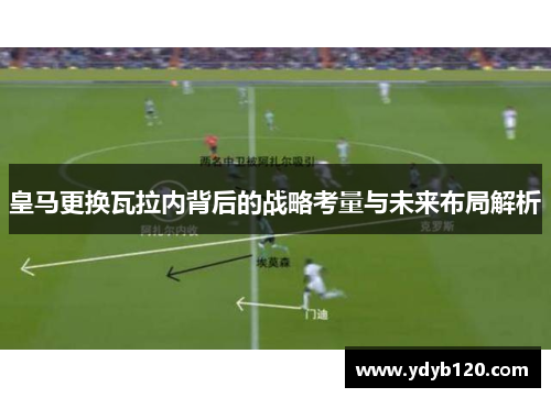 皇马更换瓦拉内背后的战略考量与未来布局解析